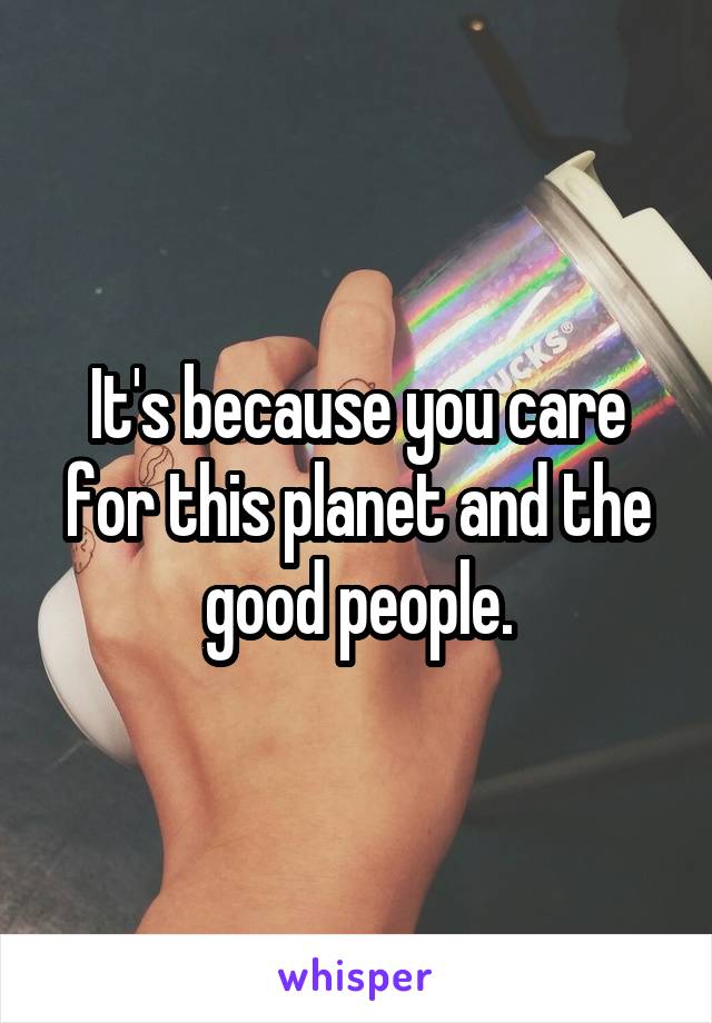 It's because you care for this planet and the good people.