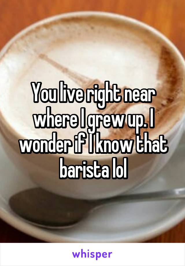 You live right near where I grew up. I wonder if I know that barista lol