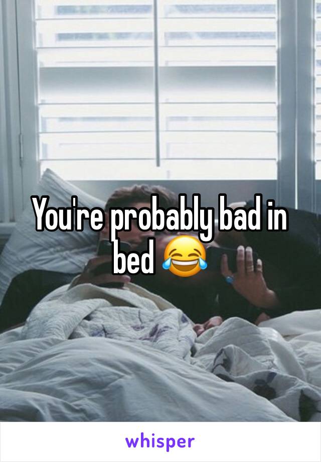 You're probably bad in bed 😂