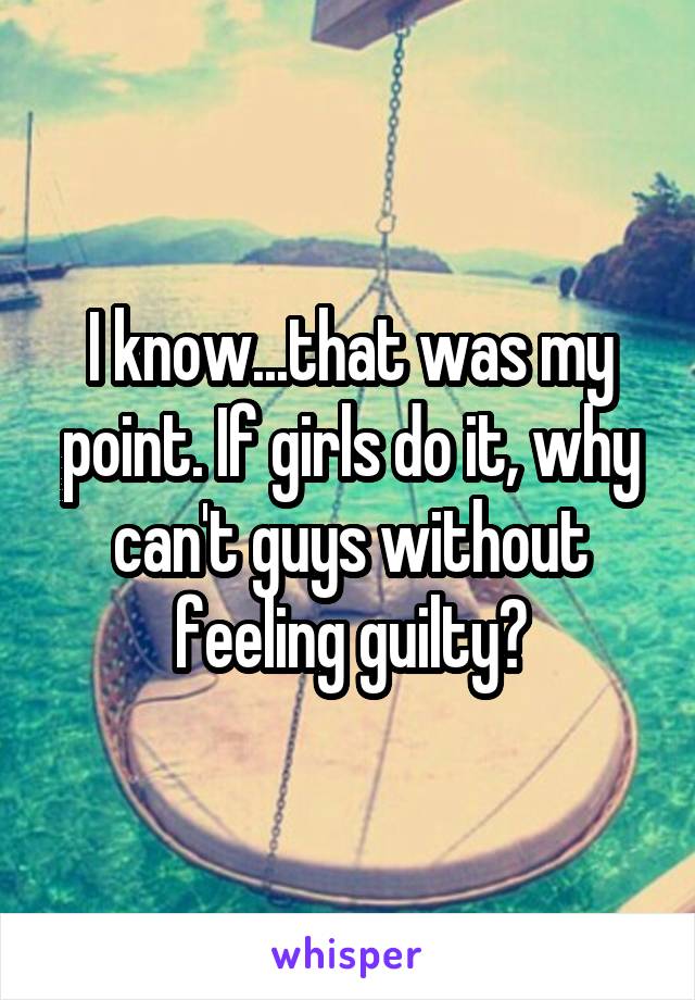 I know...that was my point. If girls do it, why can't guys without feeling guilty?