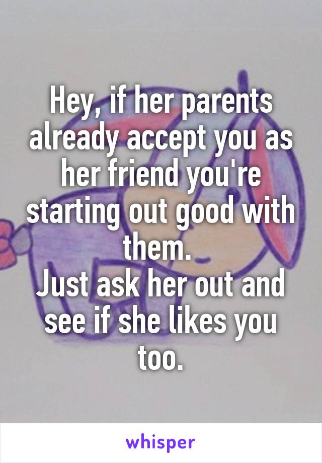 Hey, if her parents already accept you as her friend you're starting out good with them. 
Just ask her out and see if she likes you too.