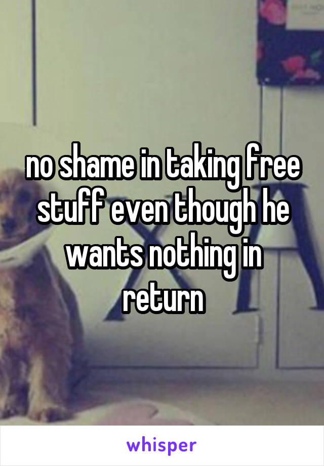 no shame in taking free stuff even though he wants nothing in return