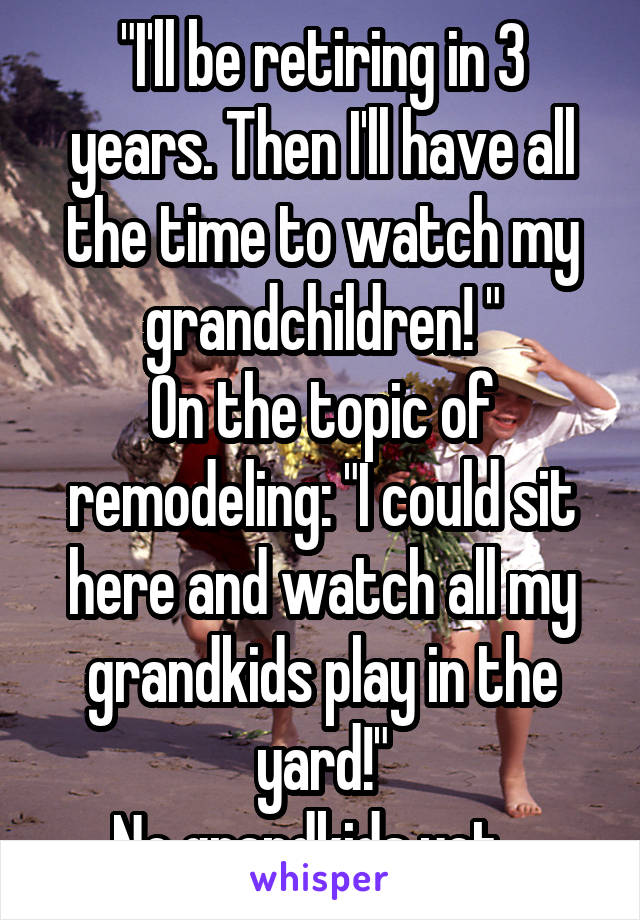 "I'll be retiring in 3 years. Then I'll have all the time to watch my grandchildren! "
On the topic of remodeling: "I could sit here and watch all my grandkids play in the yard!"
No grandkids yet...