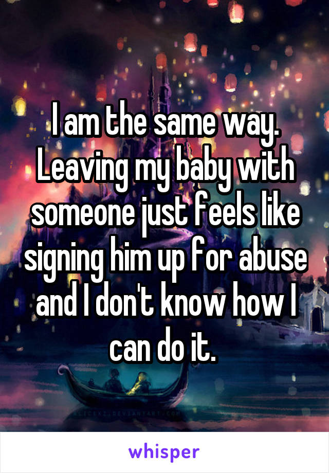 I am the same way. Leaving my baby with someone just feels like signing him up for abuse and I don't know how I can do it. 