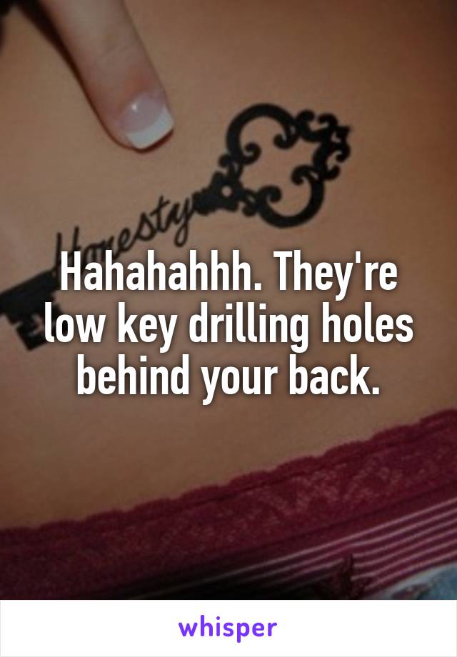 Hahahahhh. They're low key drilling holes behind your back.