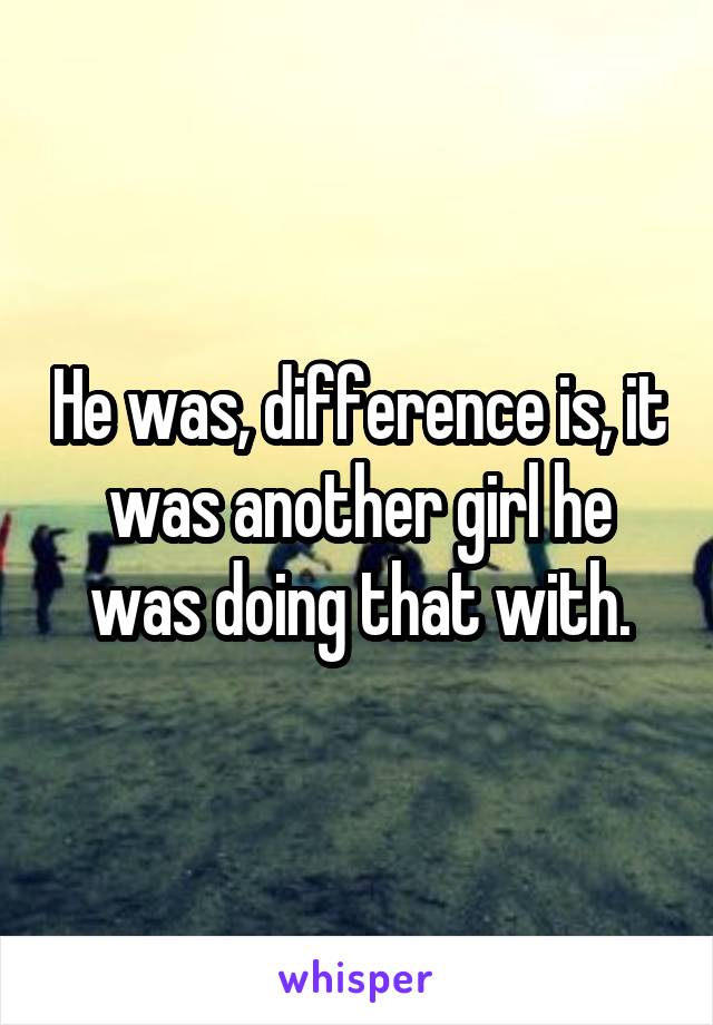 He was, difference is, it was another girl he was doing that with.