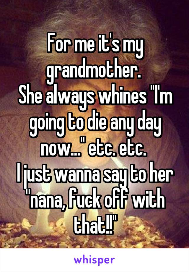 For me it's my grandmother. 
She always whines "I'm going to die any day now..." etc. etc. 
I just wanna say to her "nana, fuck off with that!!"