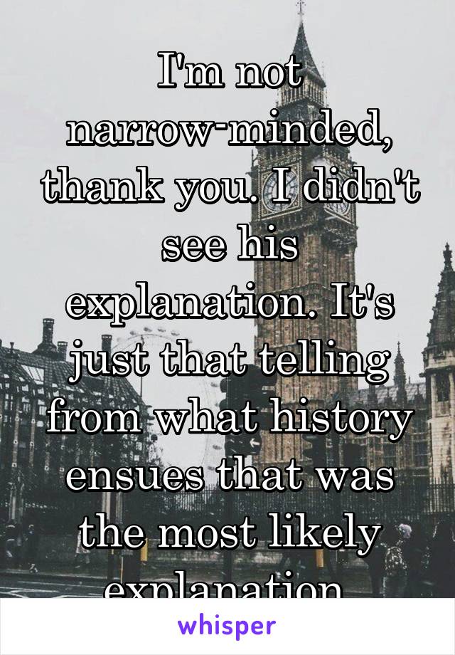 I'm not narrow-minded, thank you. I didn't see his explanation. It's just that telling from what history ensues that was the most likely explanation.