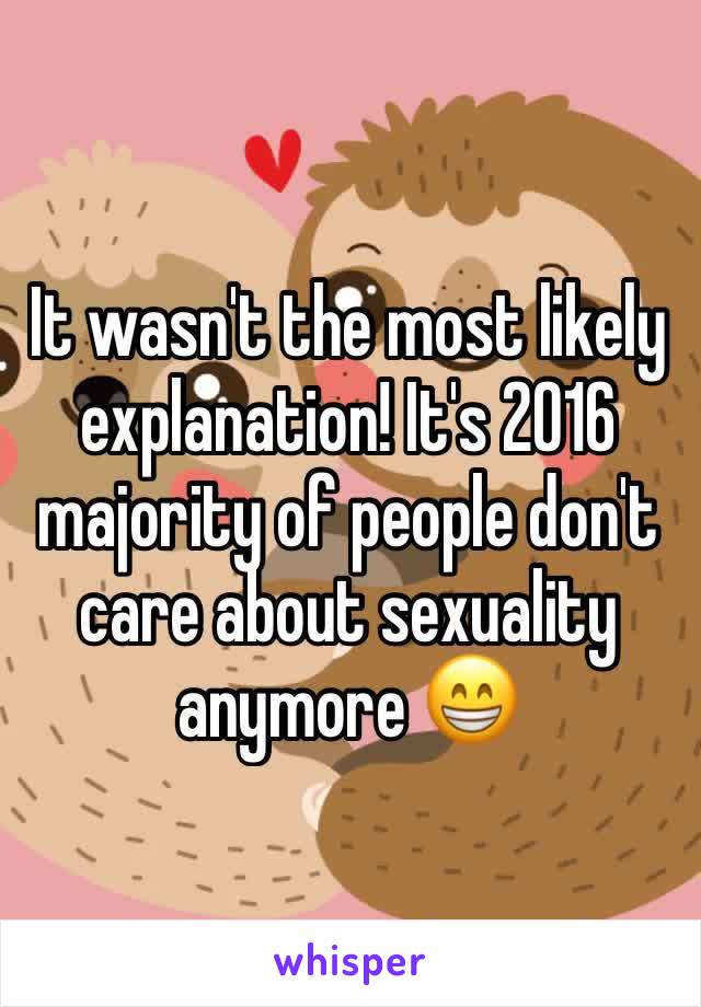 It wasn't the most likely explanation! It's 2016 majority of people don't care about sexuality anymore 😁