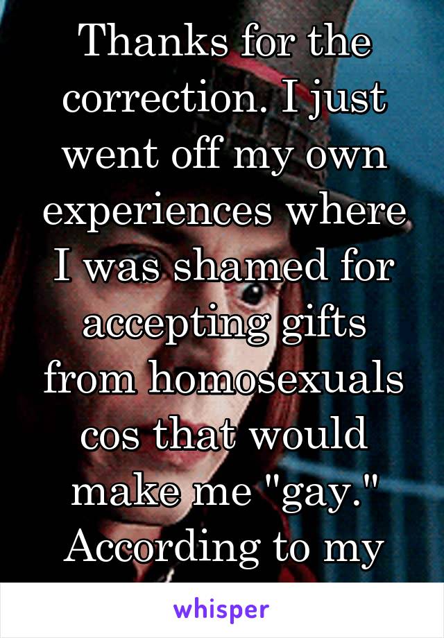 Thanks for the correction. I just went off my own experiences where I was shamed for accepting gifts from homosexuals cos that would make me "gay." According to my family.