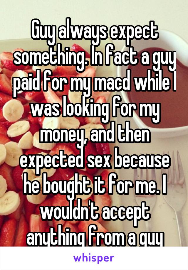 Guy always expect something. In fact a guy paid for my macd while I was looking for my money, and then expected sex because he bought it for me. I wouldn't accept anything from a guy