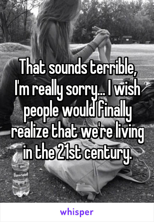 That sounds terrible, I'm really sorry... I wish people would finally realize that we're living in the 21st century.