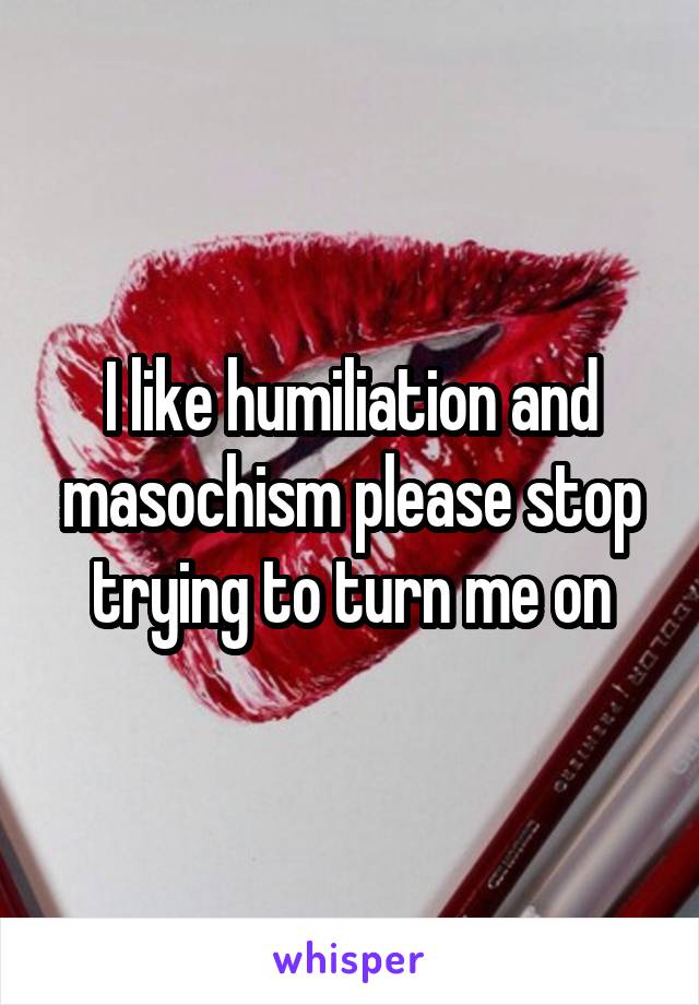 I like humiliation and masochism please stop trying to turn me on