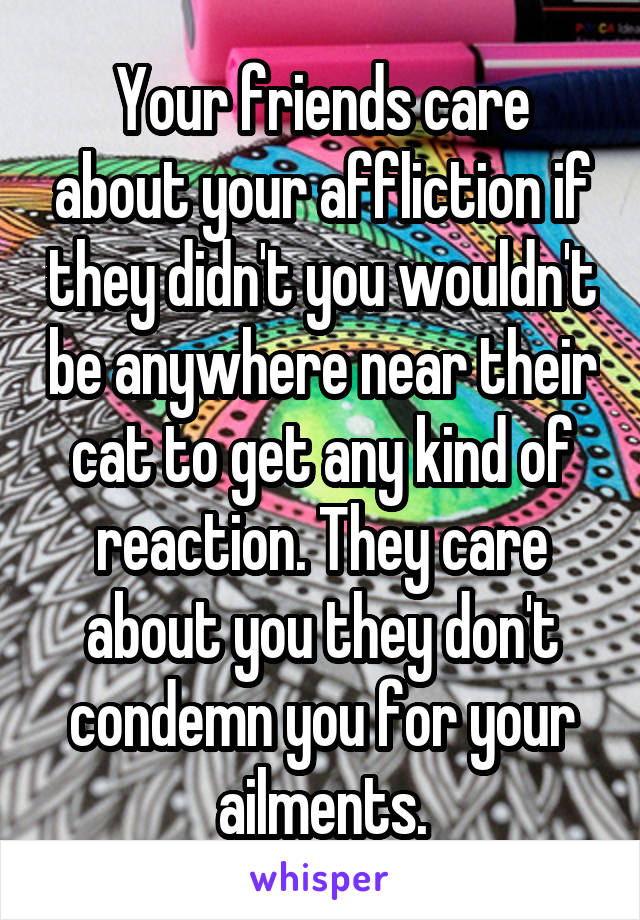 Your friends care about your affliction if they didn't you wouldn't be anywhere near their cat to get any kind of reaction. They care about you they don't condemn you for your ailments.