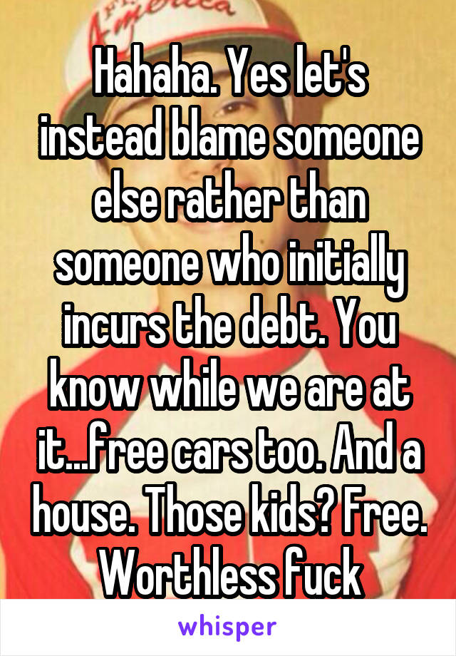 Hahaha. Yes let's instead blame someone else rather than someone who initially incurs the debt. You know while we are at it...free cars too. And a house. Those kids? Free. Worthless fuck