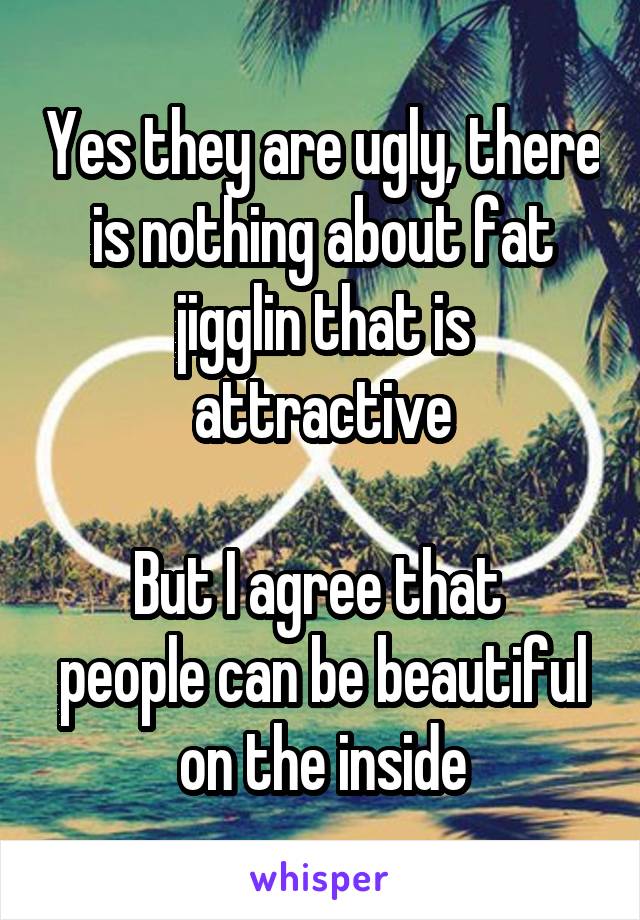 Yes they are ugly, there is nothing about fat jigglin that is attractive

But I agree that 
people can be beautiful on the inside