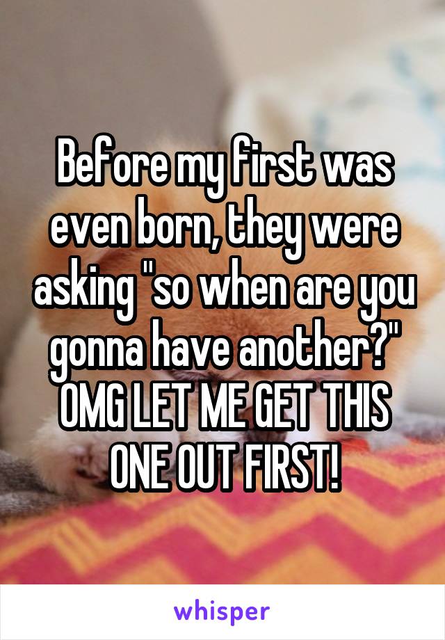 Before my first was even born, they were asking "so when are you gonna have another?"
OMG LET ME GET THIS ONE OUT FIRST!