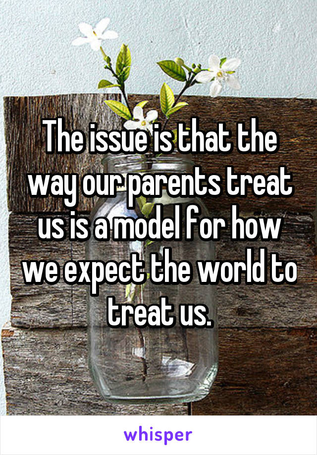 The issue is that the way our parents treat us is a model for how we expect the world to treat us.