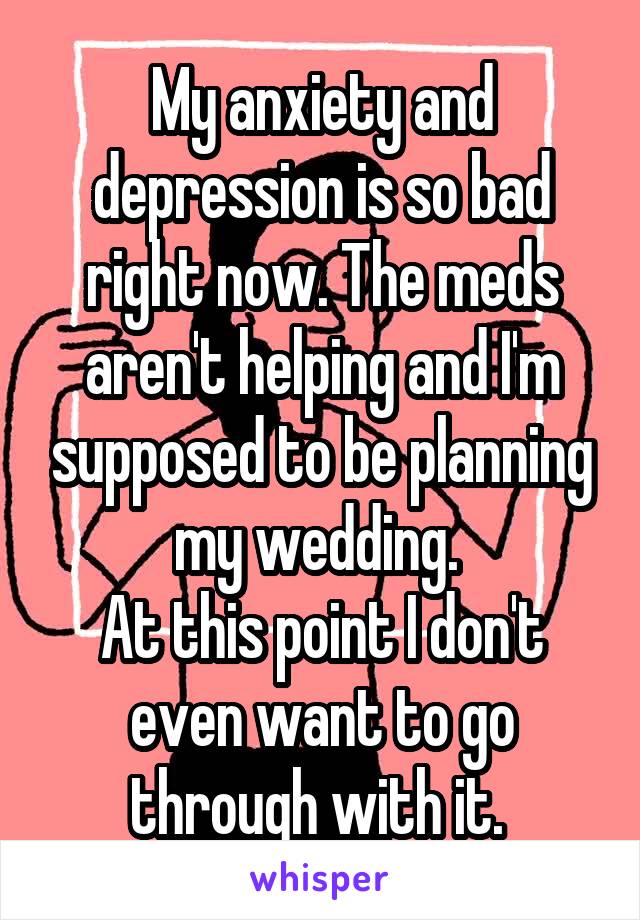 My anxiety and depression is so bad right now. The meds aren't helping and I'm supposed to be planning my wedding. 
At this point I don't even want to go through with it. 