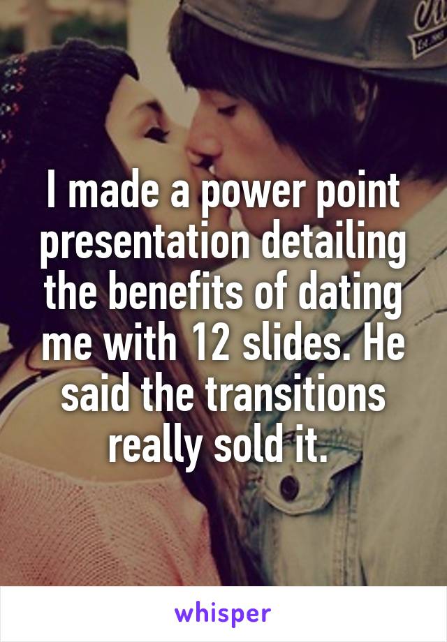 I made a power point presentation detailing the benefits of dating me with 12 slides. He said the transitions really sold it. 