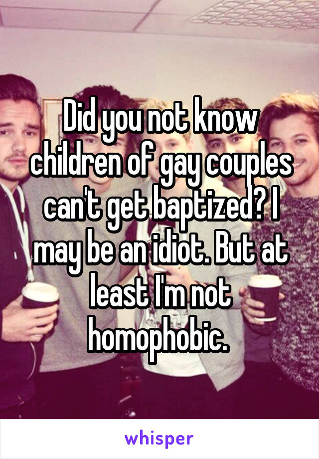 Did you not know children of gay couples can't get baptized? I may be an idiot. But at least I'm not homophobic. 