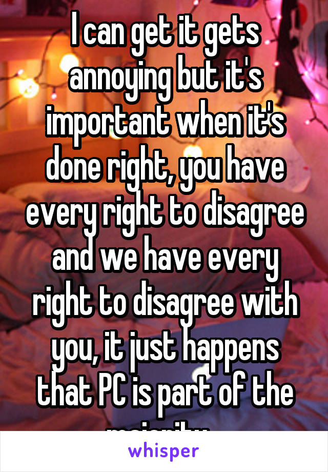 I can get it gets annoying but it's important when it's done right, you have every right to disagree and we have every right to disagree with you, it just happens that PC is part of the majority...