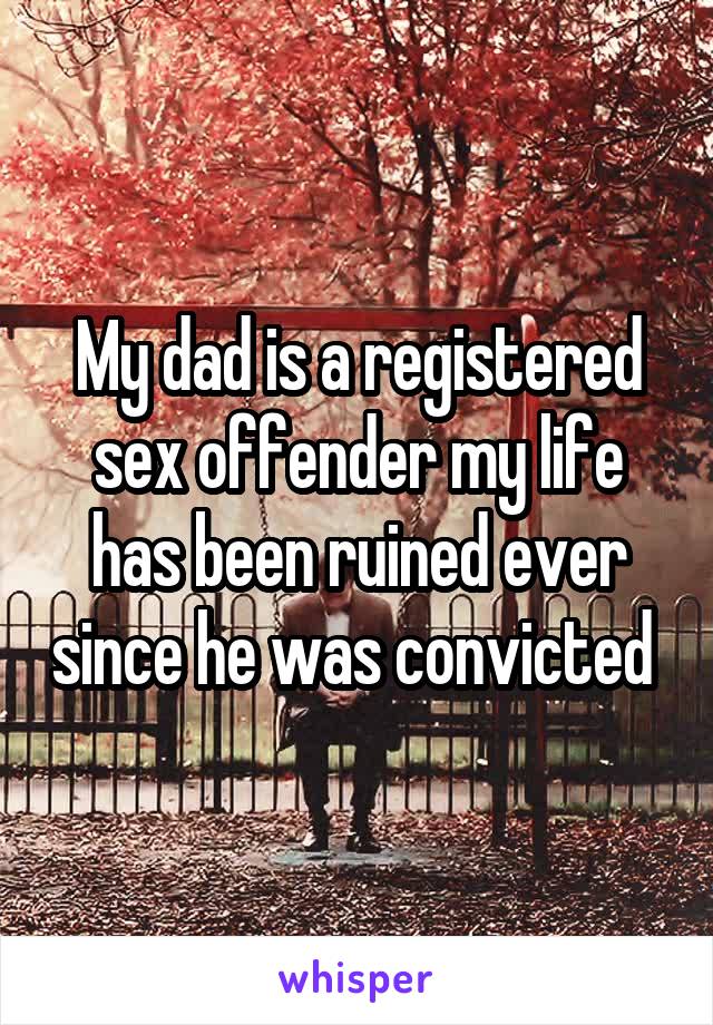 My dad is a registered sex offender my life has been ruined ever since he was convicted 