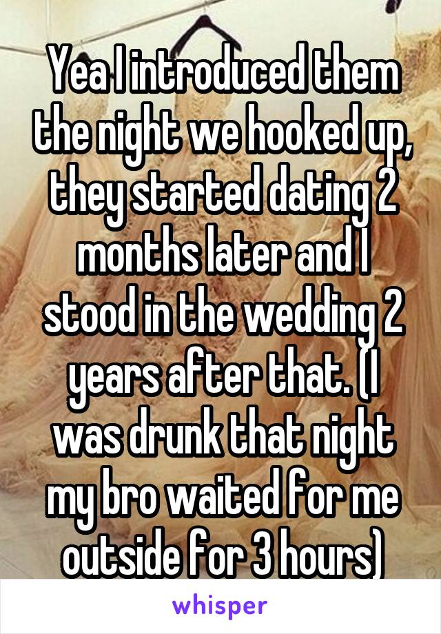 Yea I introduced them the night we hooked up, they started dating 2 months later and I stood in the wedding 2 years after that. (I was drunk that night my bro waited for me outside for 3 hours)