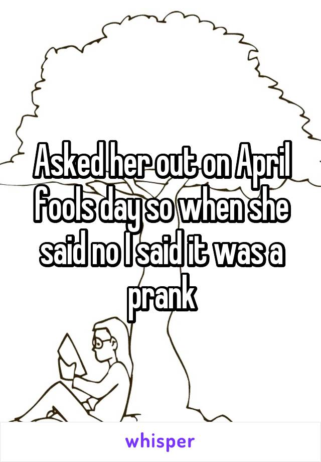 Asked her out on April fools day so when she said no I said it was a prank