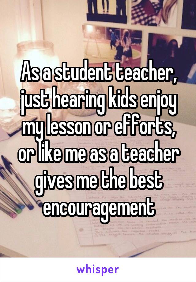 As a student teacher, just hearing kids enjoy my lesson or efforts, or like me as a teacher gives me the best encouragement