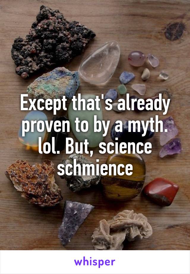 Except that's already proven to by a myth. lol. But, science schmience
