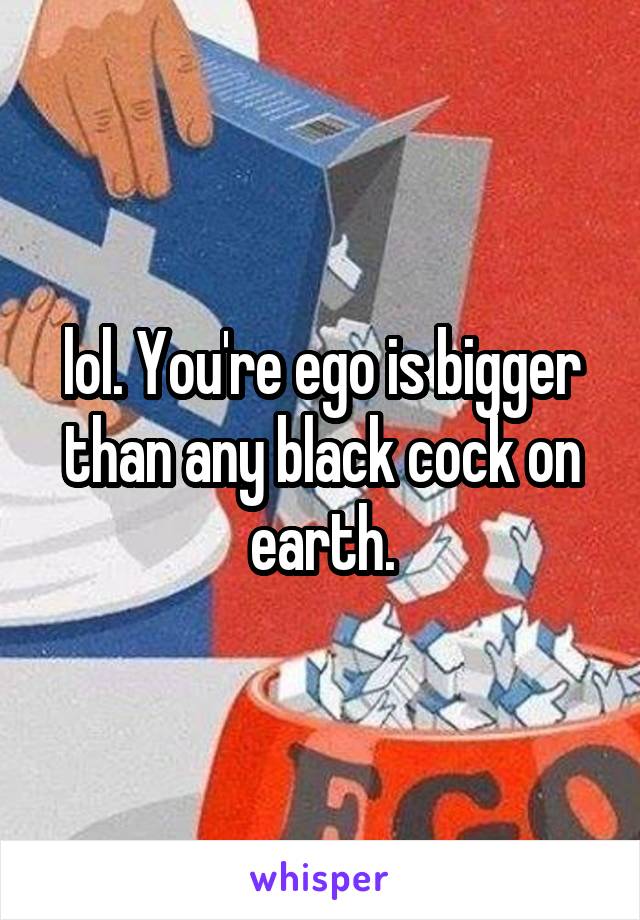 lol. You're ego is bigger than any black cock on earth.