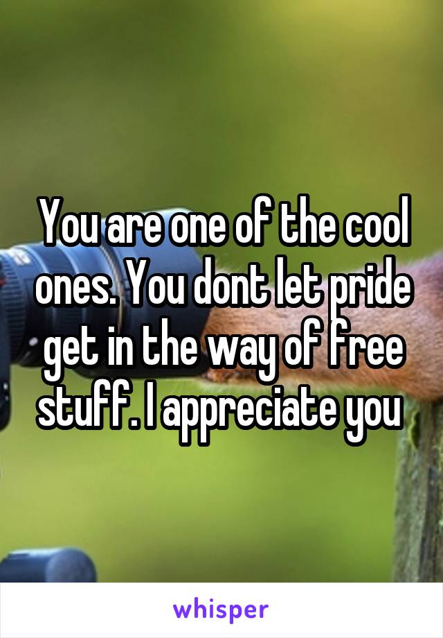 You are one of the cool ones. You dont let pride get in the way of free stuff. I appreciate you 