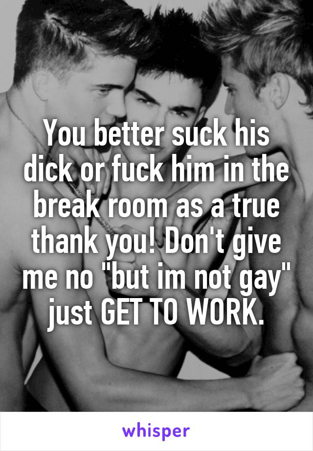 You better suck his dick or fuck him in the break room as a true thank you! Don't give me no "but im not gay" just GET TO WORK.