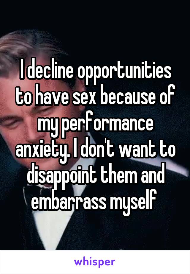 I decline opportunities to have sex because of my performance anxiety. I don't want to disappoint them and embarrass myself 
