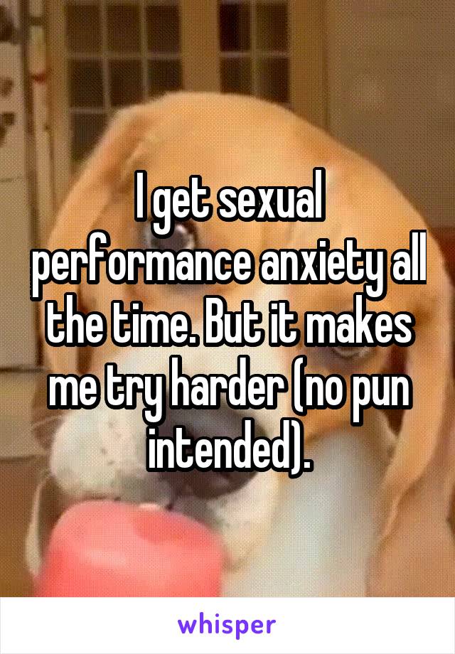 I get sexual performance anxiety all the time. But it makes me try harder (no pun intended).