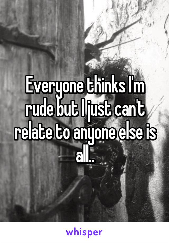 Everyone thinks I'm rude but I just can't relate to anyone else is all..