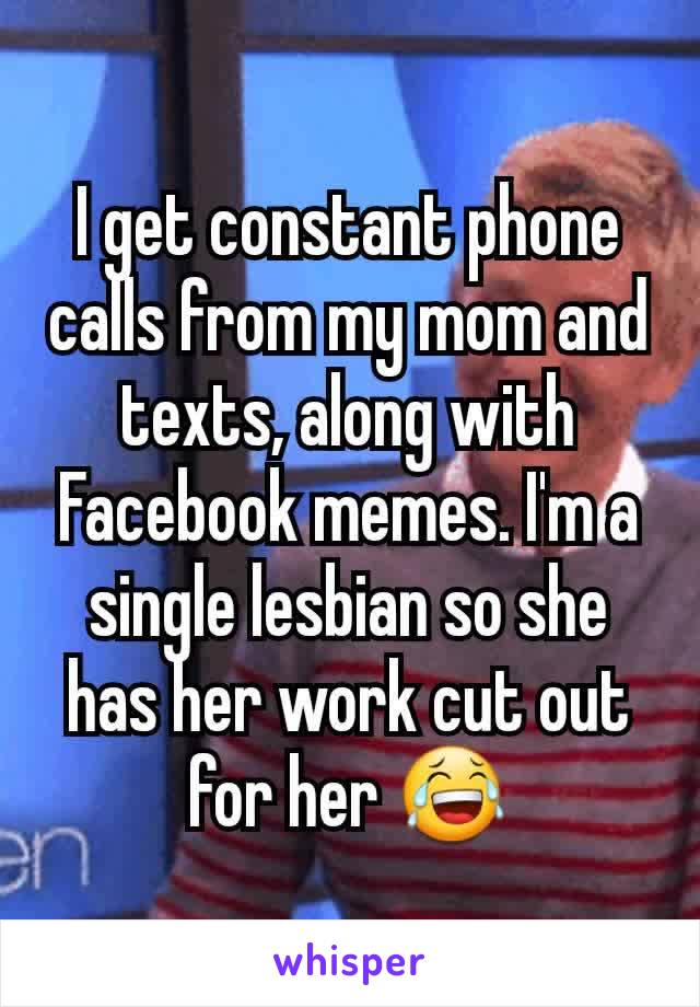 I get constant phone calls from my mom and texts, along with Facebook memes. I'm a single lesbian so she has her work cut out for her 😂