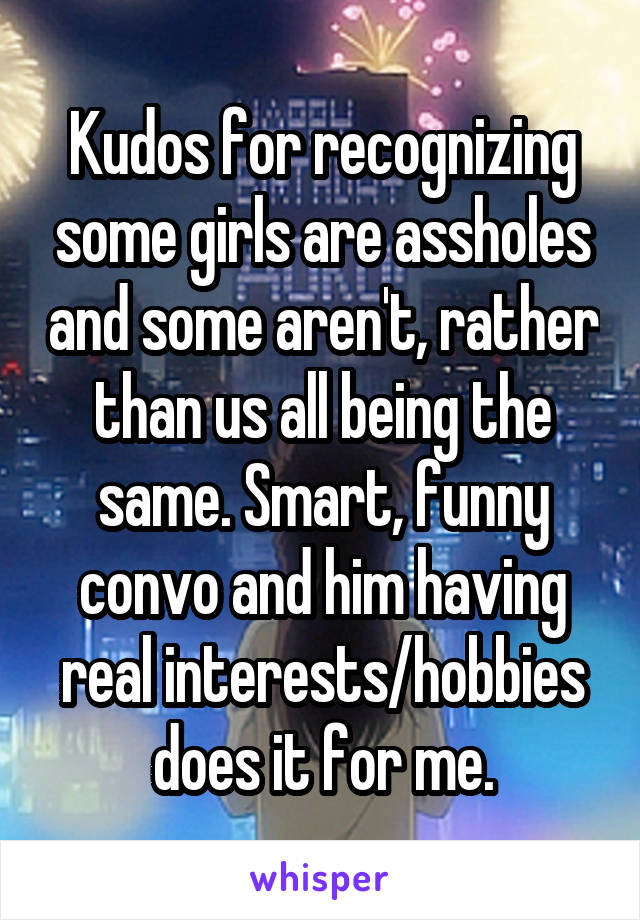 Kudos for recognizing some girls are assholes and some aren't, rather than us all being the same. Smart, funny convo and him having real interests/hobbies does it for me.