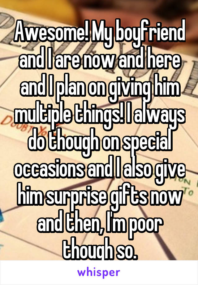 Awesome! My boyfriend and I are now and here and I plan on giving him multiple things! I always do though on special occasions and I also give him surprise gifts now and then, I'm poor though so.