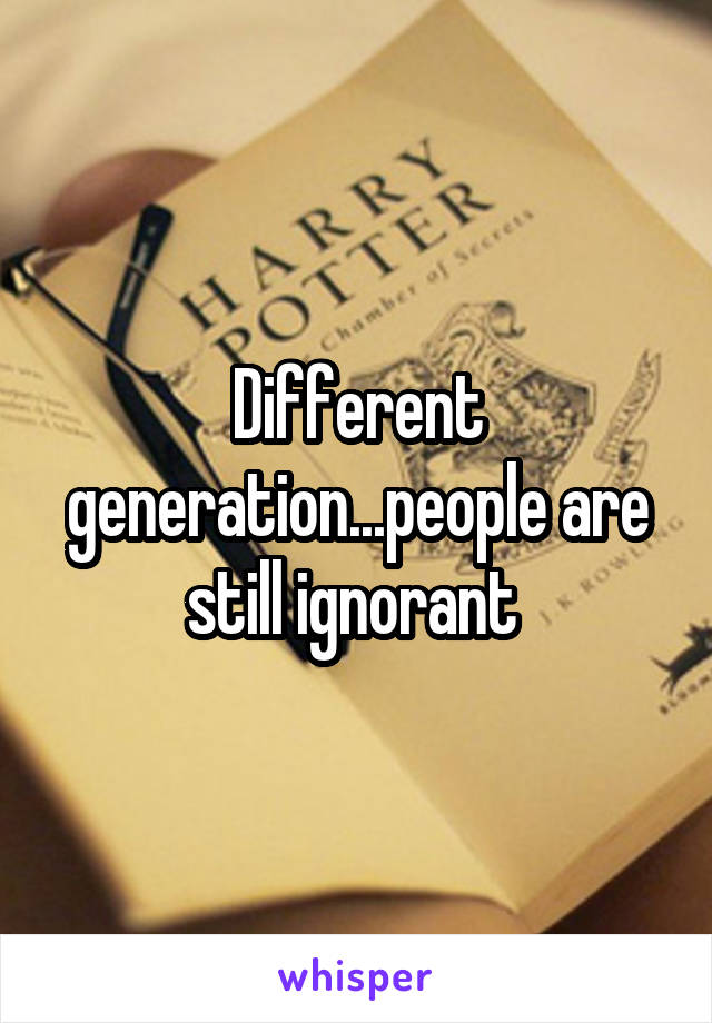 Different generation...people are still ignorant 