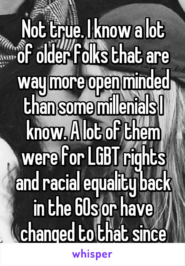 Not true. I know a lot of older folks that are way more open minded than some millenials I know. A lot of them were for LGBT rights and racial equality back in the 60s or have changed to that since