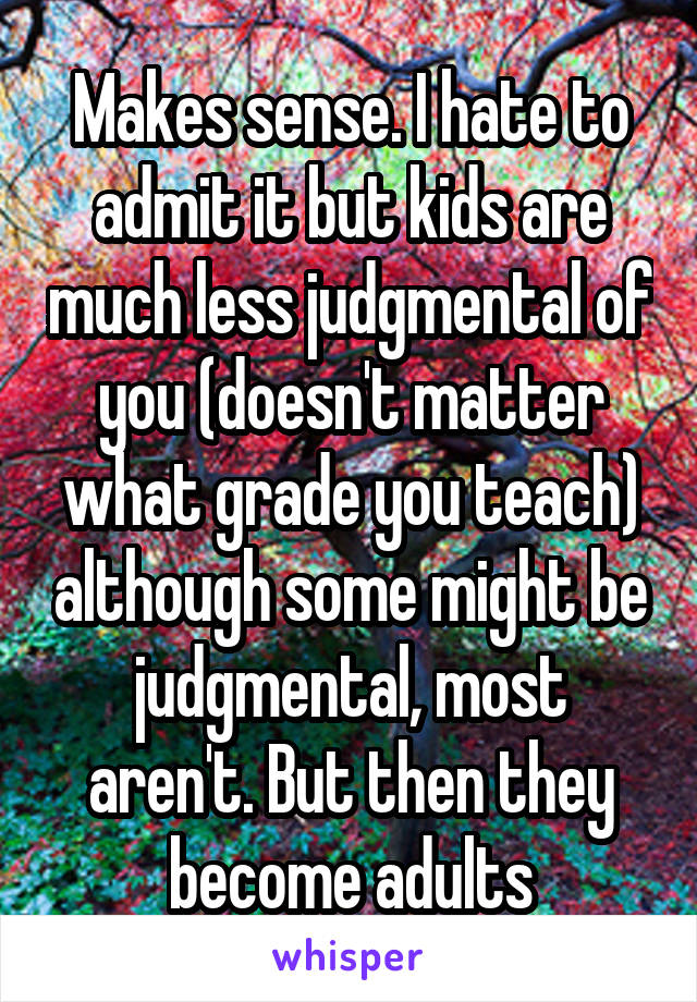 Makes sense. I hate to admit it but kids are much less judgmental of you (doesn't matter what grade you teach) although some might be judgmental, most aren't. But then they become adults