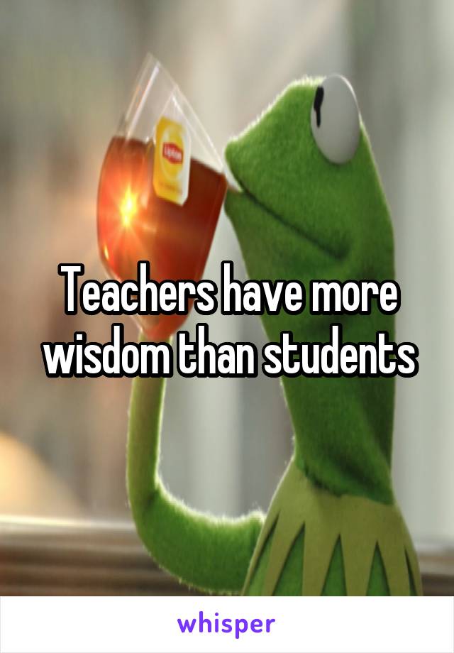 Teachers have more wisdom than students