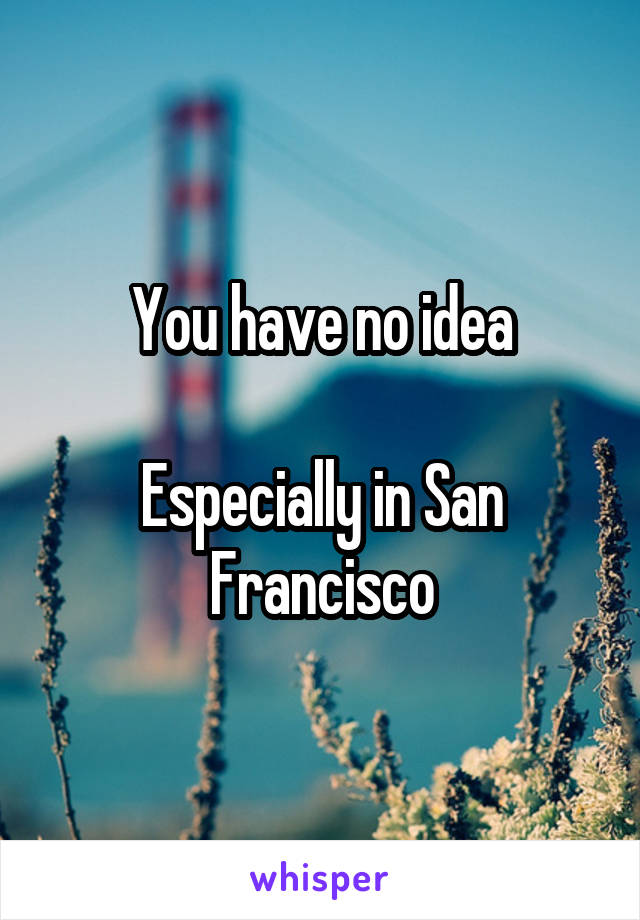 You have no idea

Especially in San Francisco