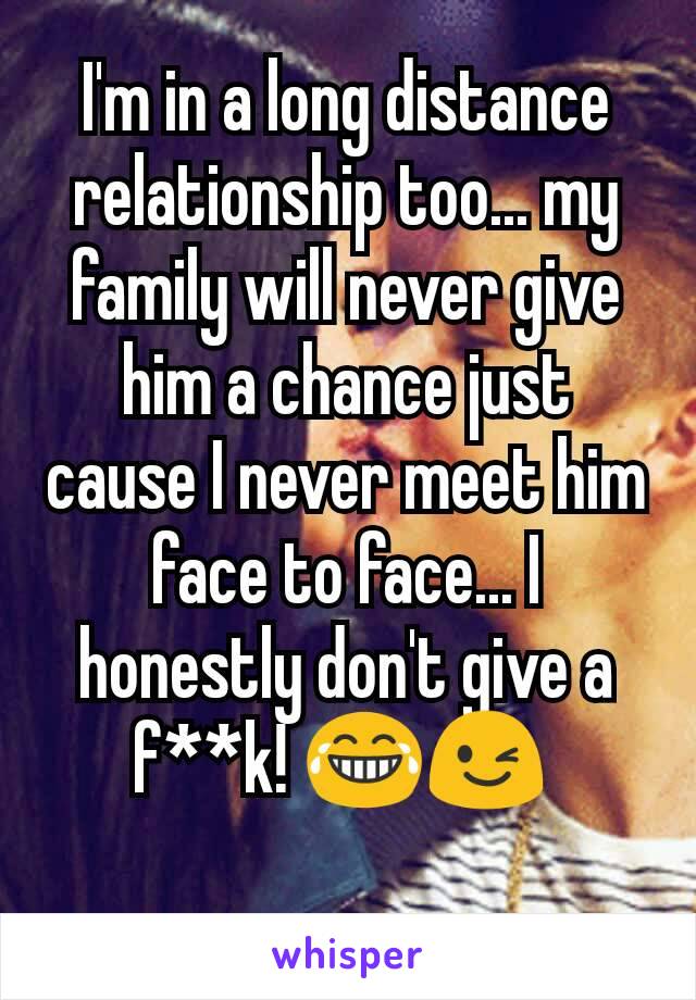 I'm in a long distance relationship too... my family will never give him a chance just cause I never meet him face to face... I honestly don't give a f**k! 😂😉 