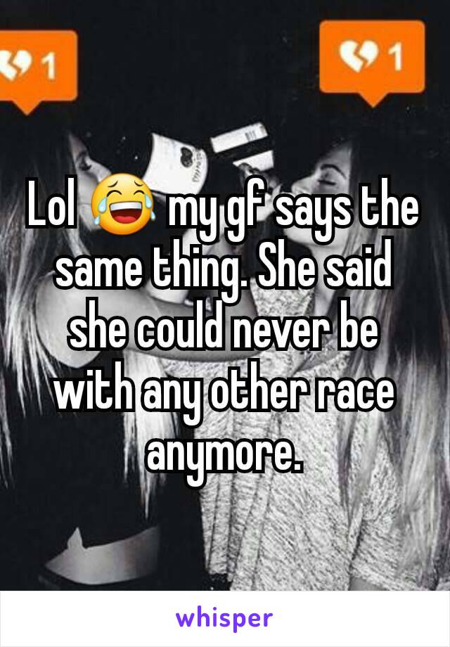 Lol 😂 my gf says the same thing. She said she could never be with any other race anymore.