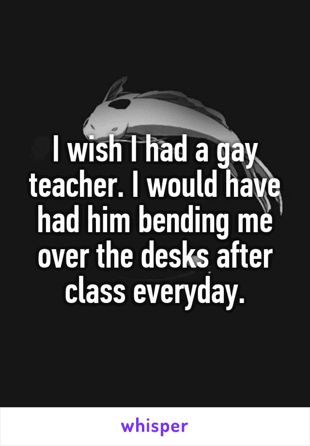 I wish I had a gay teacher. I would have had him bending me over the desks after class everyday.