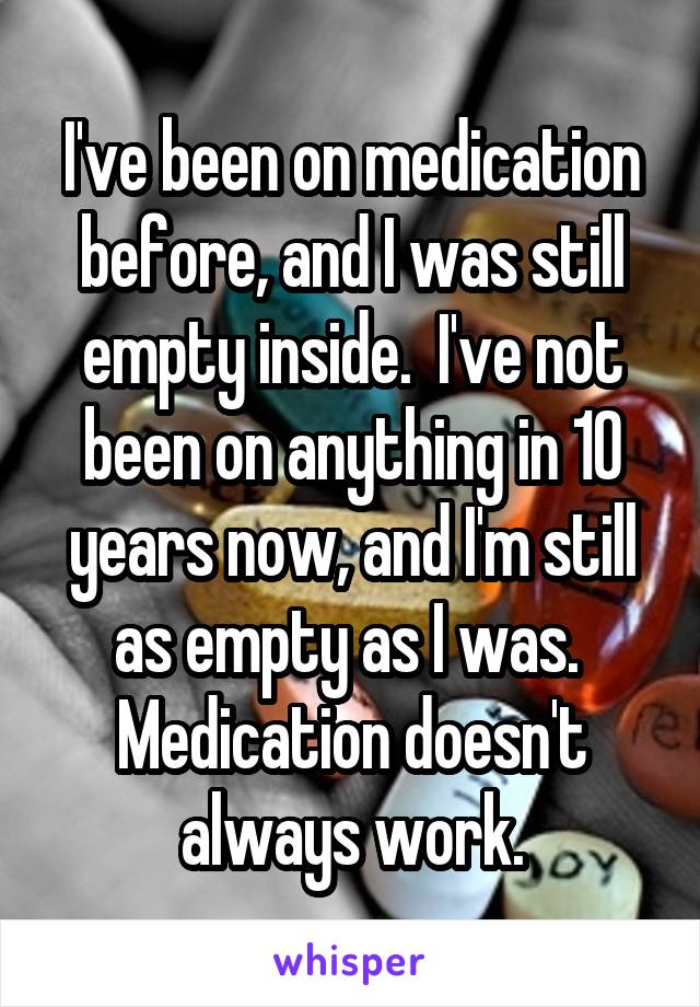 I've been on medication before, and I was still empty inside.  I've not been on anything in 10 years now, and I'm still as empty as I was.  Medication doesn't always work.