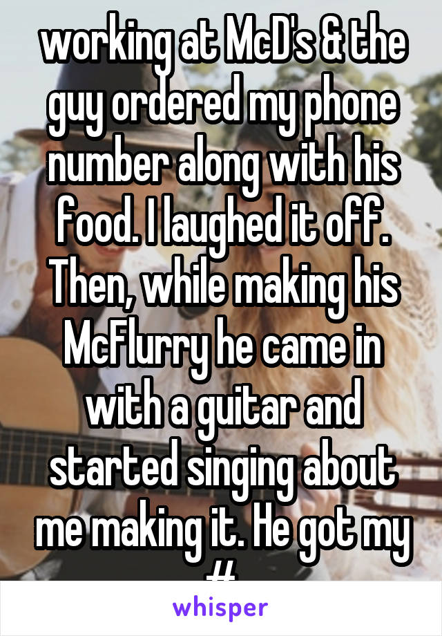working at McD's & the guy ordered my phone number along with his food. I laughed it off. Then, while making his McFlurry he came in with a guitar and started singing about me making it. He got my #.